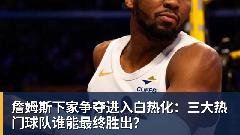 米兰体育詹姆斯下家争夺进入白热化:三大热门球队谁能最终胜出?