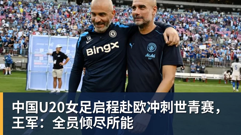 米兰体育中国U20女足启程赴欧冲刺世青赛，王军：全员倾尽所能