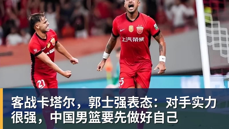 客战卡塔尔，郭士强表态：对手实力很强，中国男篮要先做好自己