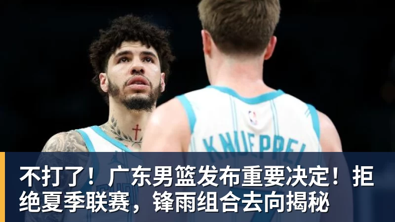 米兰体育不打了！广东男篮发布重要决定！拒绝夏季联赛，锋雨组合去向揭秘