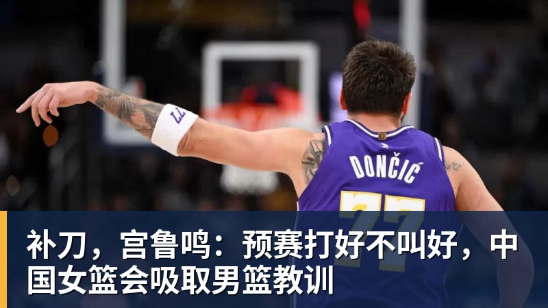 米兰体育补刀，宫鲁鸣：预赛打好不叫好，中国女篮会吸取男篮教训